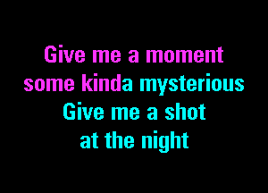 Give me a moment
some kinda mysterious

Give me a shot
at the night