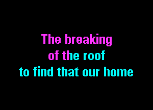 The breaking

of the roof
to find that our home
