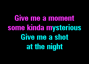 Give me a moment
some kinda mysterious

Give me a shot
at the night