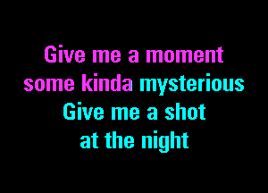 Give me a moment
some kinda mysterious

Give me a shot
at the night