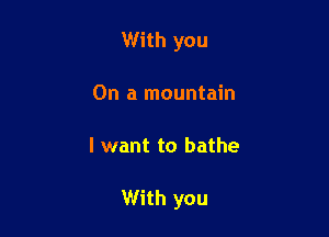 With you
On a mountain

I want to bathe

With you