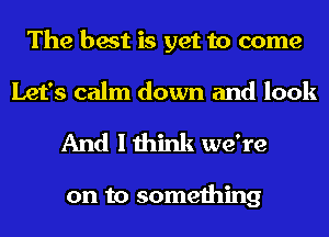 The best is yet to come
Let's calm down and look

And I think we're

on to something