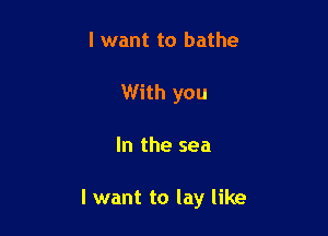 I want to bathe
With you

In the sea

I want to lay like