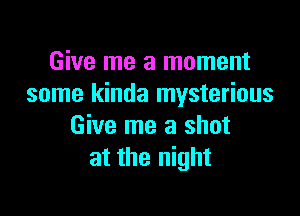 Give me a moment
some kinda mysterious

Give me a shot
at the night