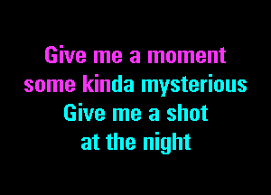 Give me a moment
some kinda mysterious

Give me a shot
at the night