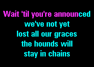 Wait 'til you're announced
we've not yet

lost all our graces
the hounds will
stay in chains