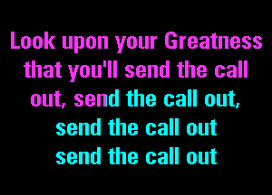 Look upon your Greatness
that you'll send the call
out, send the call out,
send the call out
send the call out