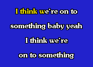 I think we're on to

something baby yeah
lthink we're

on to something I