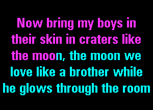 Now bring my boys in
their skin in craters like
the moon, the moon we
love like a brother while

he glows through the room