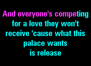 And everyone's competing
for a love they won't
receive 'cause what this
palace wants
is release