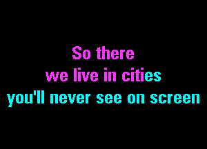 So there

we live in cities
you'll never see on screen
