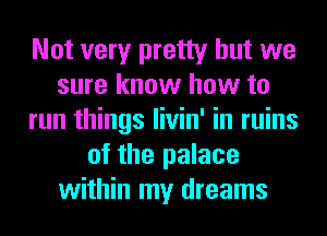 Not very pretty but we
sure know how to
run things livin' in ruins
of the palace
within my dreams