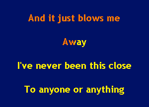 And it just blows me
Away

I've never been this close

To anyone or anything