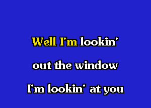 Well I'm lookin'

out the window

I'm lookin' at you