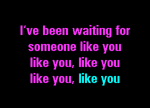 I've been waiting for
someone like you

like you. like you
like you, like you