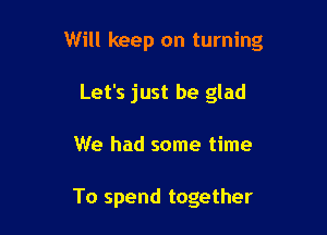 Will keep on turning

Let's just be glad
We had some time

To spend together