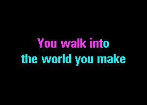 You walk into

the world you make