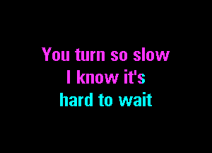 You turn so slow

I know it's
hard to wait