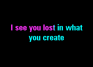 I see you lost in what

you create