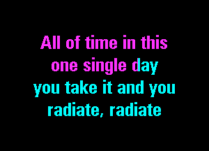 All of time in this
one single day

you take it and you
radiate, radiate