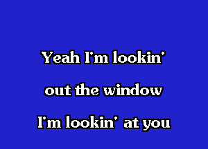 Yeah I'm lookin'

out the window

I'm lookin' at you