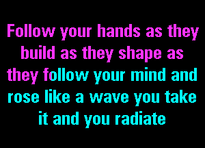 Follow your hands as they
build as they shape as
they follow your mind and
rose like a wave you take
it and you radiate