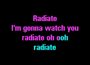 Radiate
I'm gonna watch you

radiate oh ooh
radiate