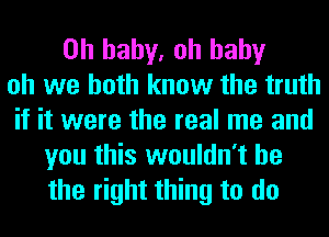 Oh baby. oh baby
oh we both know the truth
if it were the real me and

you this wouldn't he
the right thing to do