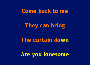 Come back to me

They can bring

The curtain down

Are you lonesome