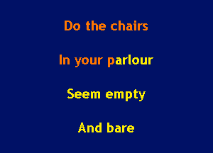Do the chairs

In your parlour

Seem empty

And bare