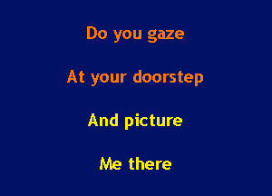Do you gaze

At your doorstep

And picture

Me there