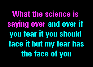 What the science is
saying over and over if
you fear it you should
face it but my fear has

the face of you