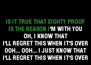 IS IT TRUE THAT EIGHTY PROOF
IS THE REASON I'M WITH YOU
OH, I KNOW THAT
I'LL REGRET THIS WHEN IT'S OVER
00H... 00H... I JUST KNOW THAT
I'LL REGRET THIS WHEN IT'S OVER