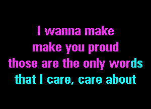 I wanna make
make you proud

those are the only words
that I care, care about