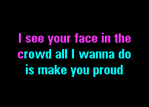 I see your face in the

crowd all I wanna do
is make you proud