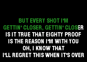 BUT EVERY SHOT I'M
GETTIH' CLOSER, GETTIH' CLOSER
IS IT TRUE THAT EIGHTY PROOF
IS THE REASON I'M WITH YOU
OH, I KNOW THAT
I'LL REGRET THIS WHEN IT'S OVER