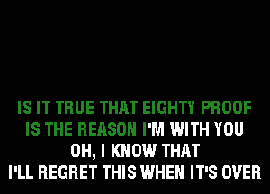 IS IT TRUE THAT EIGHTY PROOF
IS THE REASON I'M WITH YOU
OH, I KNOW THAT
I'LL REGRET THIS WHEN IT'S OVER