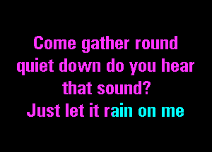 Come gather round
quiet down do you hear

that sound?
Just let it rain on me