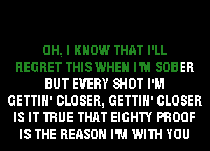 OH, I KNOW THAT I'LL
REGRET THIS WHEN I'M SOBER
BUT EVERY SHOT I'M
GETTIH' CLOSER, GETTIH' CLOSER
IS IT TRUE THAT EIGHTY PROOF
IS THE REASON I'M WITH YOU