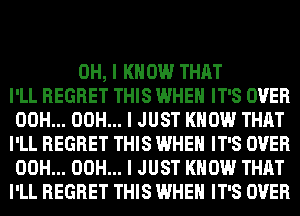 OH, I KNOW THAT
I'LL REGRET THIS WHEN IT'S OVER
00H... 00H... I JUST KNOW THAT
I'LL REGRET THIS WHEN IT'S OVER
00H... 00H... I JUST KNOW THAT
I'LL REGRET THIS WHEN IT'S OVER