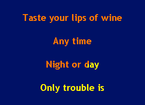 Taste your lips of wine

Any time
Night or day

Only trouble is
