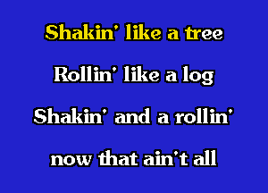 Shakin' like a tree

Rollin' like a log

Shakin' and a rollin'

now that ain't all