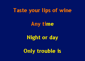 Taste your lips of wine

Any time
Night or day

Only trouble is