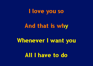 I love you so

And that is why

Whenever I want you

All I have to do