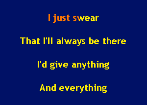 I just swear

That I'll always be there

I'd give anything

And everything