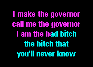 I make the governor
call me the governor
I am the had hitch
the bitch that
you'll never know