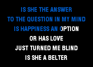 IS SHE THE ANSWER
TO THE QUESTION IN MY MIND
IS HAPPINESS AH OPTION
0R HAS LOVE
JUST TURNED ME BLIND
IS SHE A BELTER