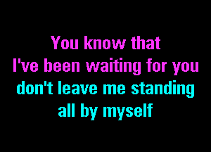 You know that
I've been waiting for you

don't leave me standing
all by myself