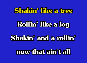 Shakin' like a tree

Rollin' like a log

Shakin' and a rollin'

now that ain't all