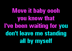 Move it baby oooh
you know that
I've been waiting for you
don't leave me standing
all by myself